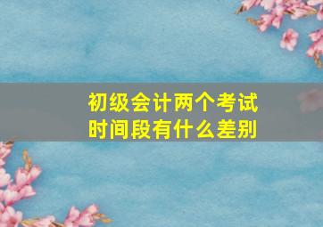 初级会计两个考试时间段有什么差别