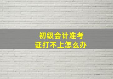 初级会计准考证打不上怎么办