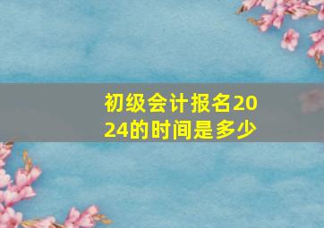 初级会计报名2024的时间是多少