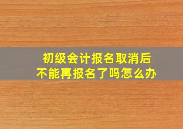 初级会计报名取消后不能再报名了吗怎么办