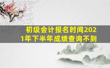 初级会计报名时间2021年下半年成绩查询不到