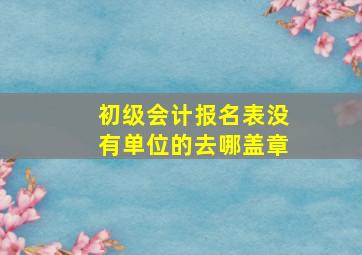 初级会计报名表没有单位的去哪盖章