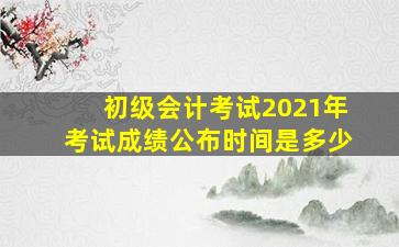 初级会计考试2021年考试成绩公布时间是多少