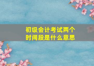 初级会计考试两个时间段是什么意思