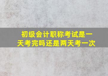 初级会计职称考试是一天考完吗还是两天考一次