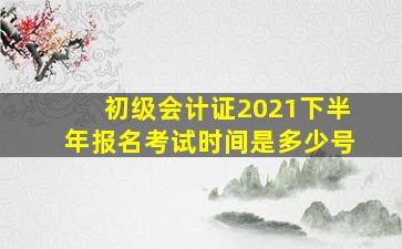 初级会计证2021下半年报名考试时间是多少号