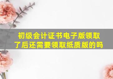 初级会计证书电子版领取了后还需要领取纸质版的吗