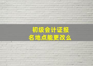 初级会计证报名地点能更改么