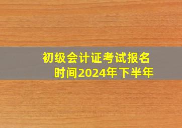 初级会计证考试报名时间2024年下半年