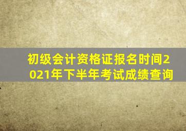 初级会计资格证报名时间2021年下半年考试成绩查询