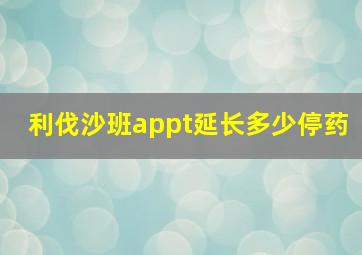 利伐沙班appt延长多少停药