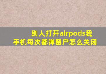 别人打开airpods我手机每次都弹窗户怎么关闭