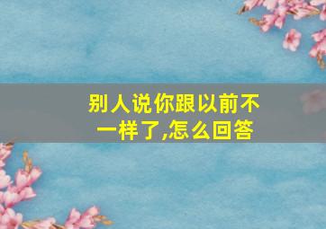 别人说你跟以前不一样了,怎么回答