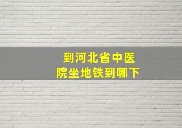 到河北省中医院坐地铁到哪下