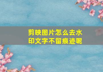 剪映图片怎么去水印文字不留痕迹呢