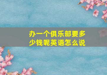 办一个俱乐部要多少钱呢英语怎么说