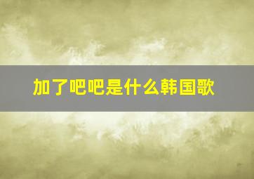 加了吧吧是什么韩国歌