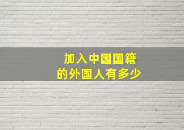 加入中国国籍的外国人有多少