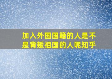 加入外国国籍的人是不是背叛祖国的人呢知乎