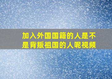 加入外国国籍的人是不是背叛祖国的人呢视频