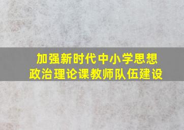 加强新时代中小学思想政治理论课教师队伍建设