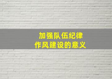 加强队伍纪律作风建设的意义