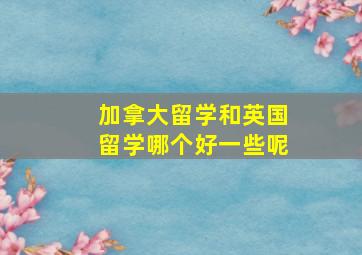 加拿大留学和英国留学哪个好一些呢