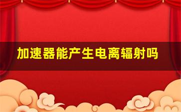 加速器能产生电离辐射吗