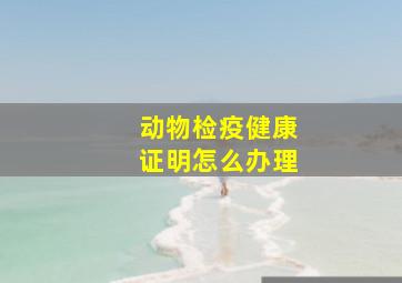 动物检疫健康证明怎么办理