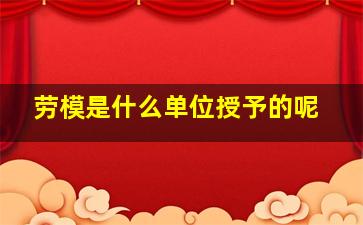 劳模是什么单位授予的呢