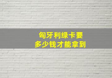 匈牙利绿卡要多少钱才能拿到