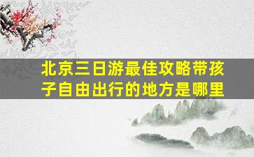 北京三日游最佳攻略带孩子自由出行的地方是哪里