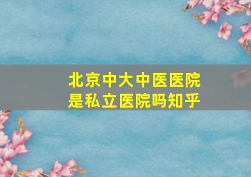 北京中大中医医院是私立医院吗知乎