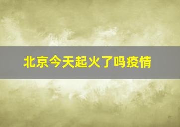 北京今天起火了吗疫情