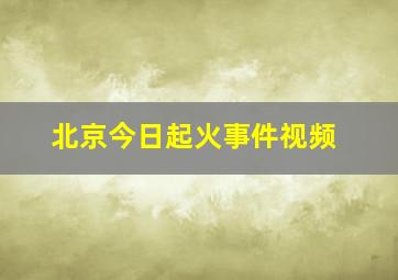 北京今日起火事件视频