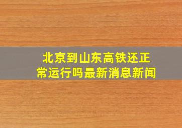 北京到山东高铁还正常运行吗最新消息新闻