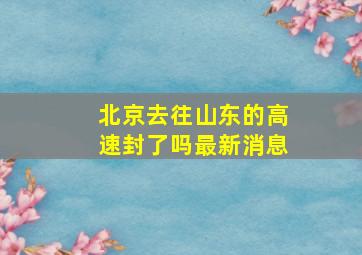 北京去往山东的高速封了吗最新消息