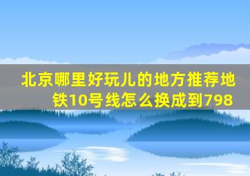 北京哪里好玩儿的地方推荐地铁10号线怎么换成到798