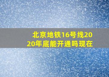 北京地铁16号线2020年底能开通吗现在