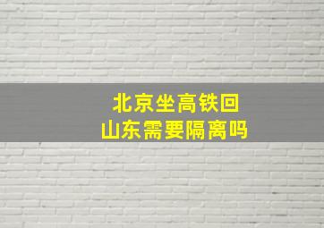 北京坐高铁回山东需要隔离吗