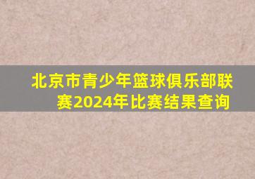 北京市青少年篮球俱乐部联赛2024年比赛结果查询