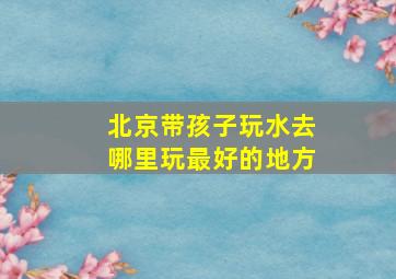 北京带孩子玩水去哪里玩最好的地方