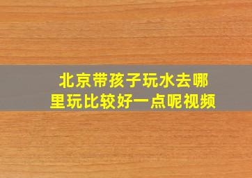 北京带孩子玩水去哪里玩比较好一点呢视频