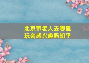 北京带老人去哪里玩会感兴趣吗知乎