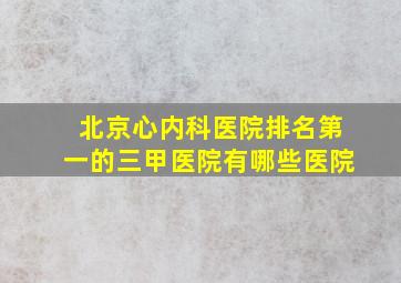 北京心内科医院排名第一的三甲医院有哪些医院