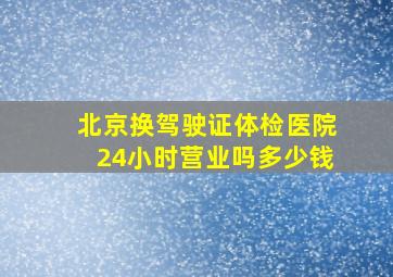 北京换驾驶证体检医院24小时营业吗多少钱