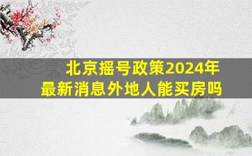 北京摇号政策2024年最新消息外地人能买房吗