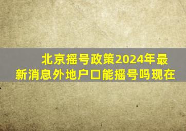 北京摇号政策2024年最新消息外地户口能摇号吗现在