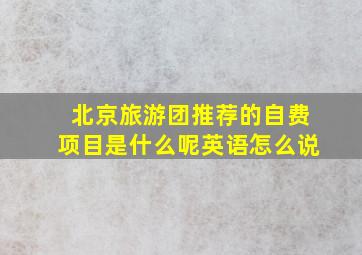 北京旅游团推荐的自费项目是什么呢英语怎么说