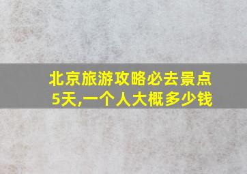 北京旅游攻略必去景点5天,一个人大概多少钱